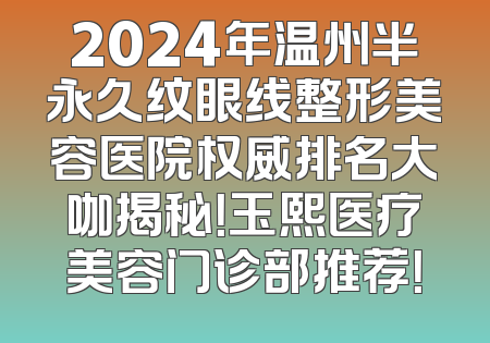 2024年温州半永久纹眼线整形美容医院权威排名大咖揭秘！玉熙医疗美容门诊部推荐！