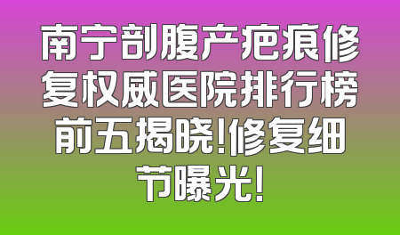 南宁剖腹产疤痕修复权威医院排行榜前五揭晓！修复细节曝光！