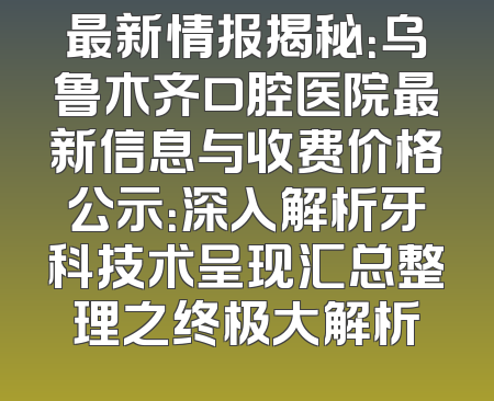 最新情报揭秘：乌鲁木齐口腔医院最新信息与收费价格公示：深入解析牙科技术呈现汇总整理之终极大解析