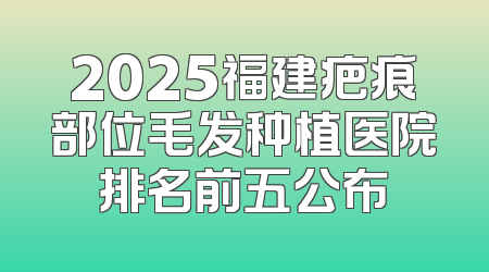 2025福建疤痕部位毛发种植医院排名前五公布