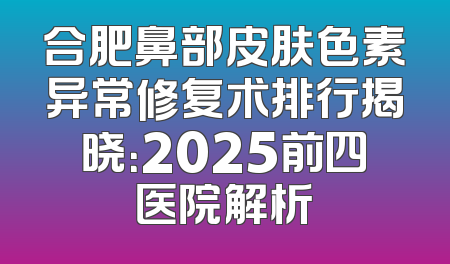 合肥鼻部皮肤色素异常修复术排行揭晓：2025前四医院解析