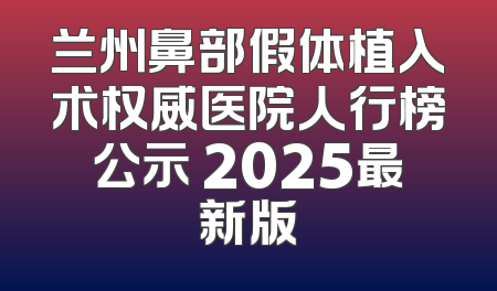 兰州鼻部假体植入术权威医院人行榜公示 2025最新版