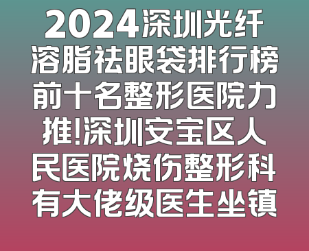 2024深圳光纤溶脂祛眼袋排行榜前十名整形医院力推！深圳安宝区人民医院烧伤整形科有大佬级医生坐镇