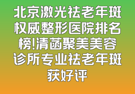 北京激光祛老年斑权威整形医院排名榜！清菡聚美美容诊所专业祛老年斑获好评