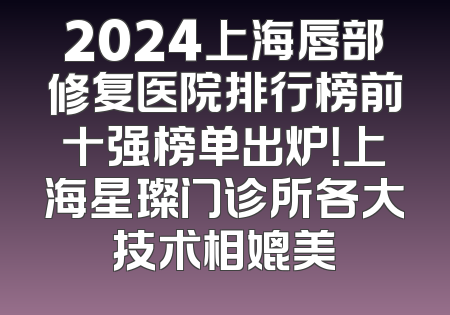 2024上海唇部修复医院排行榜前十强榜单出炉！上海星璨门诊所各大技术相媲美