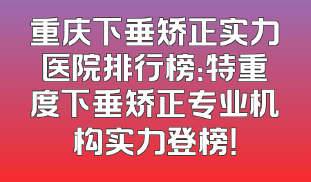 重庆下垂矫正实力医院排行榜：特重度下垂矫正专业机构实力登榜！