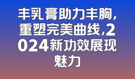 丰乳膏助力丰胸，重塑完美曲线，2024新功效展现魅力
