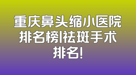 重庆鼻头缩小医院排名榜丨祛斑手术排名!