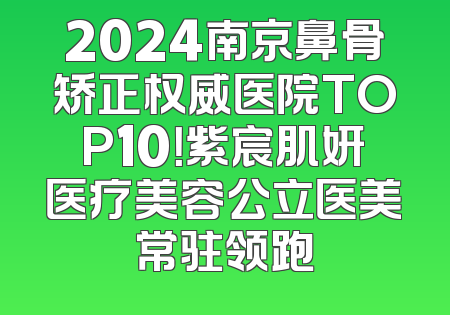 2024南京鼻骨矫正权威医院TOP10！紫宸肌妍医疗美容公立医美常驻领跑