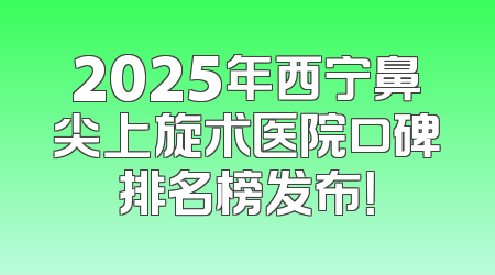 2025年西宁鼻尖上旋术医院口碑排名榜发布！