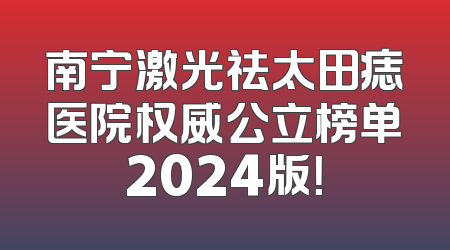 南宁激光祛太田痣医院权威公立榜单2024版！