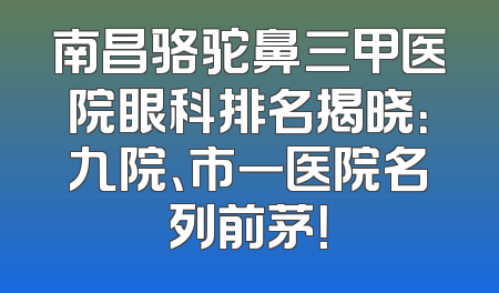 南昌骆驼鼻三甲医院眼科排名揭晓：九院、市一医院名列前茅！