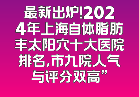 最新出炉！2024年上海自体脂肪丰太阳穴十大医院排名，市九院人气与评分双高”