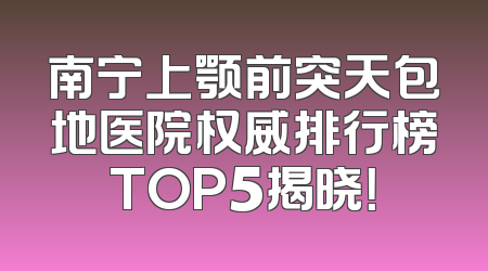 南宁上颚前突天包地医院权威排行榜TOP5揭晓！