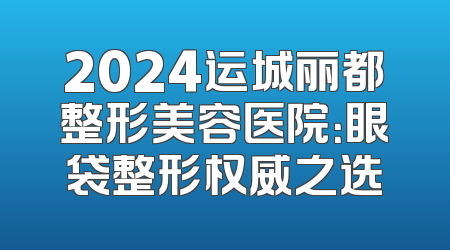 2024运城丽都整形美容医院：眼袋整形权威之选