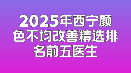 2025年西宁颜色不均改善精选排名前五医生