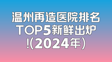 温州再造医院排名TOP5新鲜出炉！(2024年)