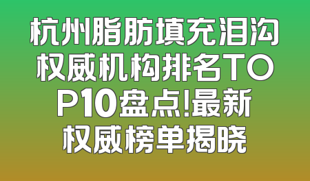 杭州脂肪填充泪沟权威机构排名TOP10盘点！最新权威榜单揭晓