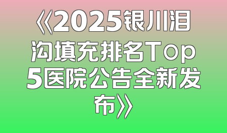 《2025银川泪沟填充排名Top5医院公告全新发布》
