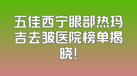 五佳西宁眼部热玛吉去皱医院榜单揭晓！