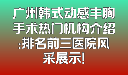 广州韩式动感丰胸手术热门机构介绍：排名前三医院风采展示！