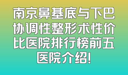 南京鼻基底与下巴协调性整形术性价比医院排行榜前五医院介绍!