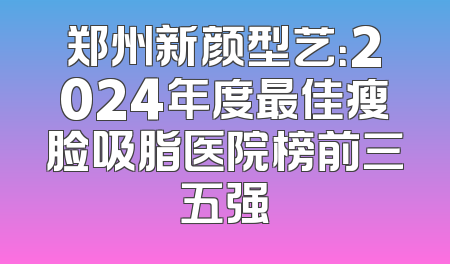 郑州新颜型艺：2024年度最佳瘦脸吸脂医院榜前三五强