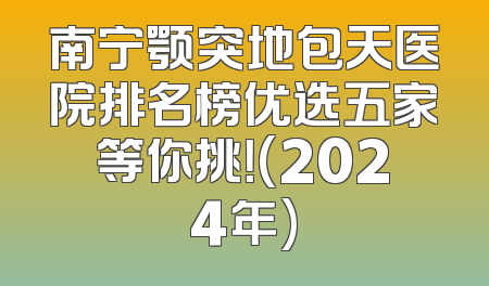 南宁颚突地包天医院排名榜优选五家等你挑！(2024年)