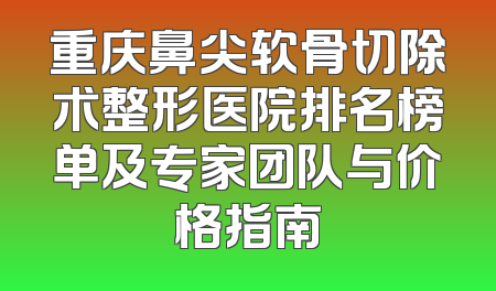 重庆鼻尖软骨切除术整形医院排名榜单及专家团队与价格指南