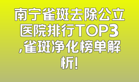 南宁雀斑去除公立医院排行TOP3，雀斑净化榜单解析!