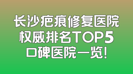 长沙疤痕修复医院权威排名TOP5口碑医院一览！
