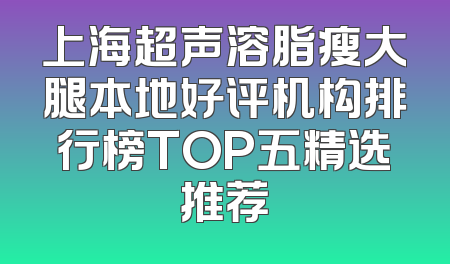 上海超声溶脂瘦大腿本地好评机构排行榜TOP五精选推荐
