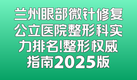 兰州眼部微针修复公立医院整形科实力排名！整形权威指南2025版