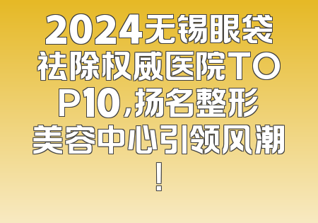 2024无锡眼袋祛除权威医院TOP10，扬名整形美容中心引领风潮！