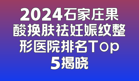 2024石家庄果酸换肤祛妊娠纹整形医院排名Top5揭晓