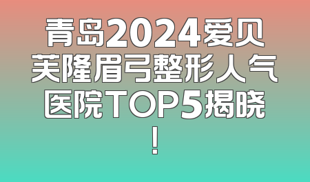 青岛2024爱贝芙隆眉弓整形人气医院TOP5揭晓！