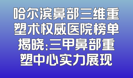 哈尔滨鼻部三维重塑术权威医院榜单揭晓：三甲鼻部重塑中心实力展现
