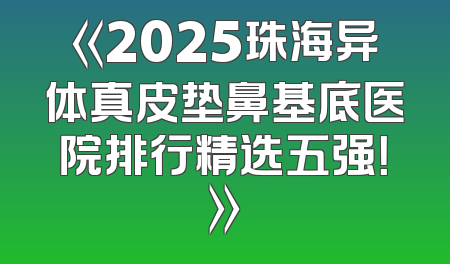 《2025珠海异体真皮垫鼻基底医院排行精选五强！》