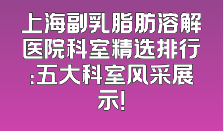 上海副乳脂肪溶解医院科室精选排行：五大科室风采展示！
