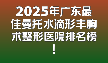 2025年广东最佳曼托水滴形丰胸术整形医院排名榜！