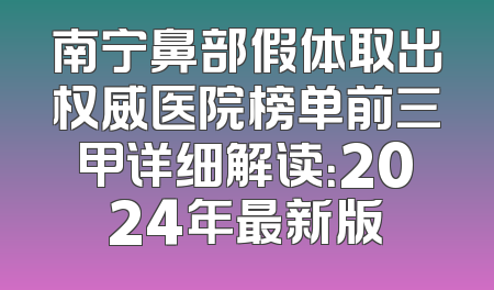 南宁鼻部假体取出权威医院榜单前三甲详细解读：2024年最新版