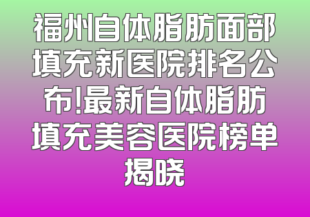 福州自体脂肪面部填充新医院排名公布！最新自体脂肪填充美容医院榜单揭晓