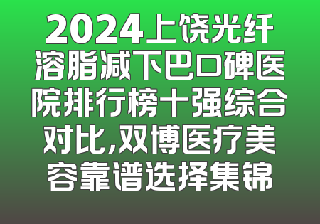 2024上饶光纤溶脂减下巴口碑医院排行榜十强综合对比，双博医疗美容靠谱选择集锦