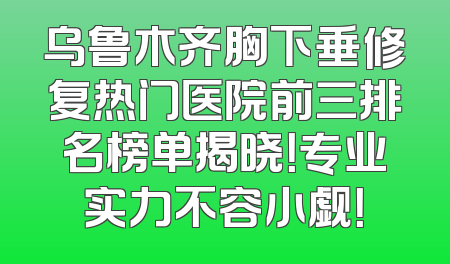 乌鲁木齐胸下垂修复热门医院前三排名榜单揭晓！专业实力不容小觑！
