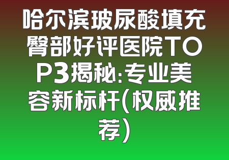 哈尔滨玻尿酸填充臀部好评医院TOP3揭秘：专业美容新标杆（权威推荐）