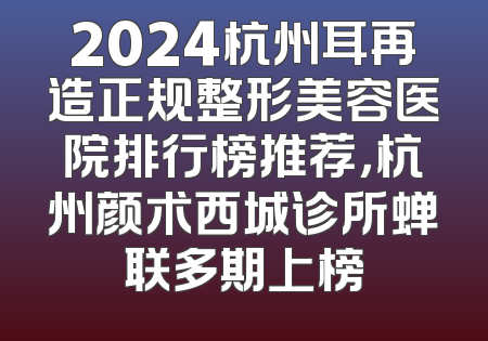 2024杭州耳再造正规整形美容医院排行榜推荐，杭州颜术西城诊所蝉联多期上榜