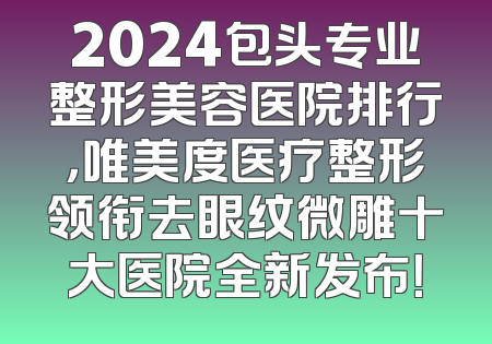 2024包头专业整形美容医院排行，唯美度医疗整形领衔去眼纹微雕十大医院全新发布！