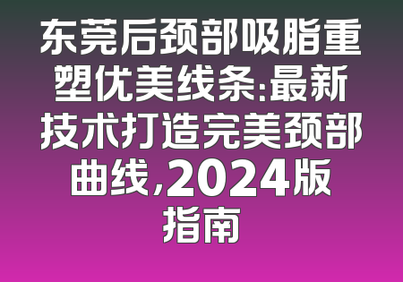 东莞后颈部吸脂重塑优美线条：最新技术打造完美颈部曲线，2024版指南
