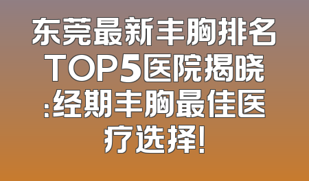 东莞最新丰胸排名TOP5医院揭晓：经期丰胸最佳医疗选择！