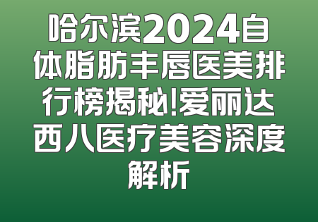 哈尔滨2024自体脂肪丰唇医美排行榜揭秘！爱丽达西八医疗美容深度解析